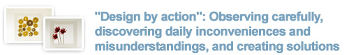 "Design by action": Observing carefully, discovering daily inconveniences and misunderstandings, and creating solutions