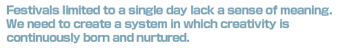 Festivals Limited to a single day lack a sense of meaning. We need to create a system in which creativity is continuously born and nurturedl