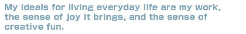 My ideals for living everyday life are my work, the sense of joy it brinfs, and the sense of creative fun.